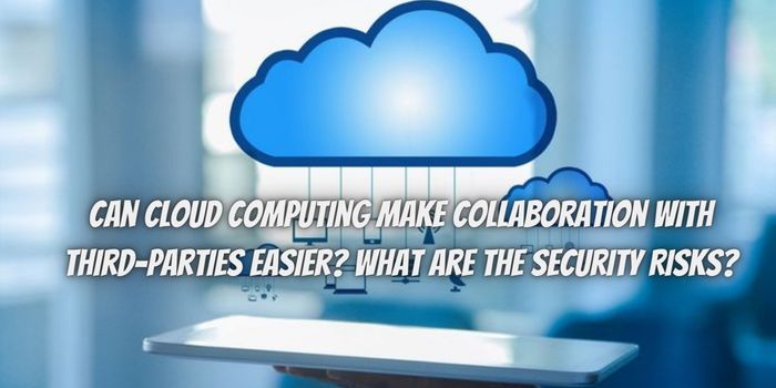Can Cloud Computing Make Collaboration With Third-Parties Easier? What Are The Security Risks?